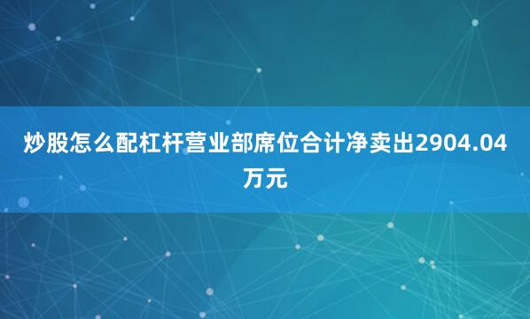炒股怎么配杠杆营业部席位合计净卖出2904.04万元