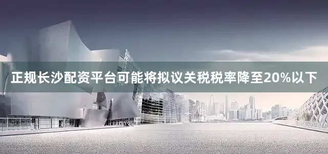 正规长沙配资平台可能将拟议关税税率降至20%以下