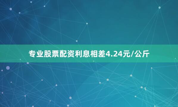 专业股票配资利息相差4.24元/公斤