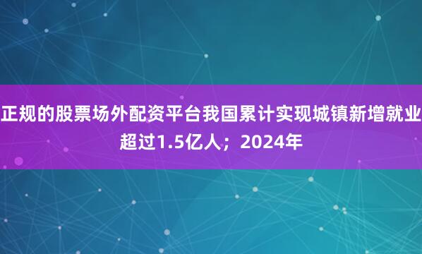 正规的股票场外配资平台我国累计实现城镇新增就业超过1.5亿人；2024年