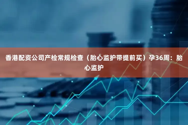 香港配资公司产检常规检查（胎心监护带提前买）孕36周：胎心监护