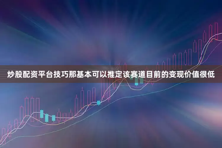炒股配资平台技巧那基本可以推定该赛道目前的变现价值很低