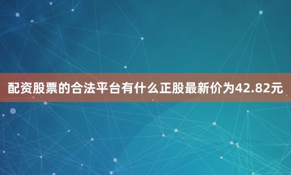 配资股票的合法平台有什么正股最新价为42.82元