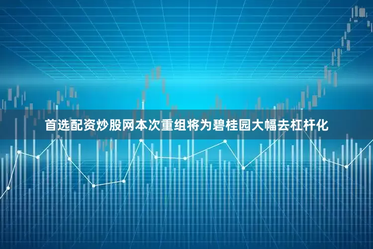 首选配资炒股网本次重组将为碧桂园大幅去杠杆化