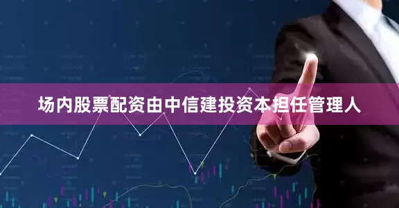 场内股票配资由中信建投资本担任管理人