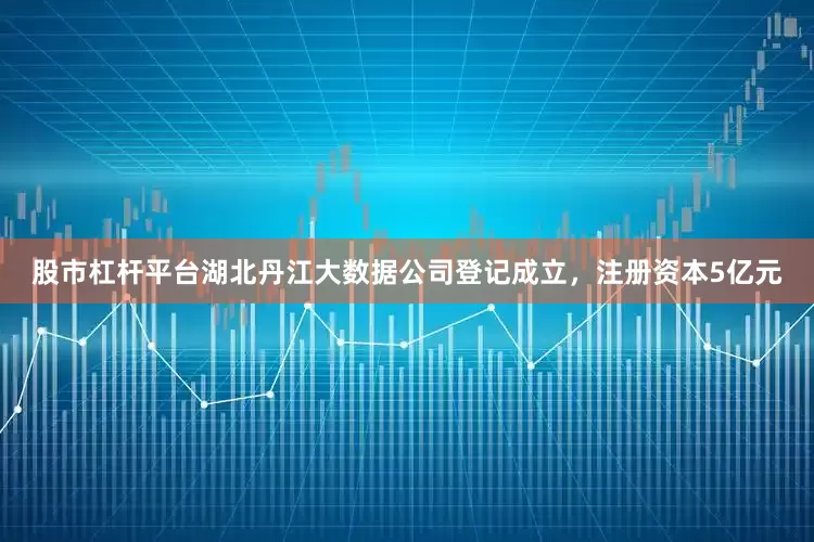 股市杠杆平台湖北丹江大数据公司登记成立，注册资本5亿元