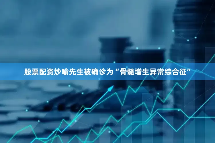 股票配资炒喻先生被确诊为“骨髓增生异常综合征”