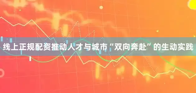 线上正规配资推动人才与城市“双向奔赴”的生动实践